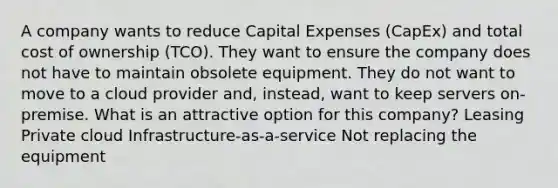 A company wants to reduce Capital Expenses (CapEx) and total cost of ownership (TCO). They want to ensure the company does not have to maintain obsolete equipment. They do not want to move to a cloud provider and, instead, want to keep servers on-premise. What is an attractive option for this company? Leasing Private cloud Infrastructure-as-a-service Not replacing the equipment