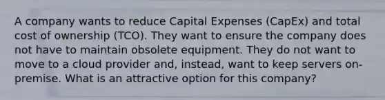 A company wants to reduce Capital Expenses (CapEx) and total cost of ownership (TCO). They want to ensure the company does not have to maintain obsolete equipment. They do not want to move to a cloud provider and, instead, want to keep servers on-premise. What is an attractive option for this company?