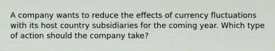 A company wants to reduce the effects of currency fluctuations with its host country subsidiaries for the coming year. Which type of action should the company take?