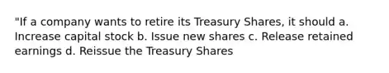 "If a company wants to retire its Treasury Shares, it should a. Increase capital stock b. Issue new shares c. Release retained earnings d. Reissue the Treasury Shares