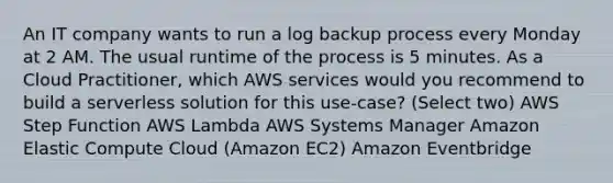 An IT company wants to run a log backup process every Monday at 2 AM. The usual runtime of the process is 5 minutes. As a Cloud Practitioner, which AWS services would you recommend to build a serverless solution for this use-case? (Select two) AWS Step Function AWS Lambda AWS Systems Manager Amazon Elastic Compute Cloud (Amazon EC2) Amazon Eventbridge