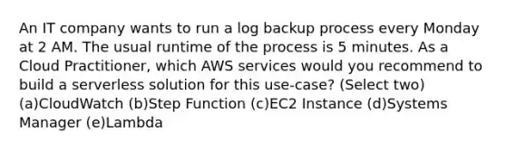 An IT company wants to run a log backup process every Monday at 2 AM. The usual runtime of the process is 5 minutes. As a Cloud Practitioner, which AWS services would you recommend to build a serverless solution for this use-case? (Select two) (a)CloudWatch (b)Step Function (c)EC2 Instance (d)Systems Manager (e)Lambda