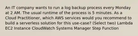 An IT company wants to run a log backup process every Monday at 2 AM. The usual runtime of the process is 5 minutes. As a Cloud Practitioner, which AWS services would you recommend to build a serverless solution for this use-case? (Select two) Lambda EC2 Instance CloudWatch Systems Manager Step Function