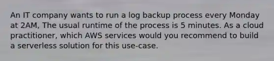 An IT company wants to run a log backup process every Monday at 2AM, The usual runtime of the process is 5 minutes. As a cloud practitioner, which AWS services would you recommend to build a serverless solution for this use-case.