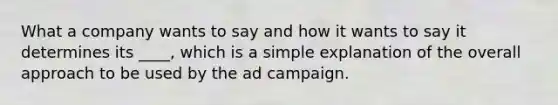 What a company wants to say and how it wants to say it determines its ____, which is a simple explanation of the overall approach to be used by the ad campaign.