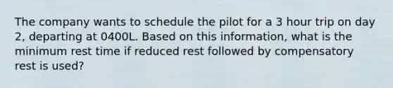 The company wants to schedule the pilot for a 3 hour trip on day 2, departing at 0400L. Based on this information, what is the minimum rest time if reduced rest followed by compensatory rest is used?