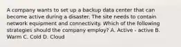 A company wants to set up a backup data center that can become active during a disaster. The site needs to contain network equipment and connectivity. Which of the following strategies should the company employ? A. Active - active B. Warm C. Cold D. Cloud