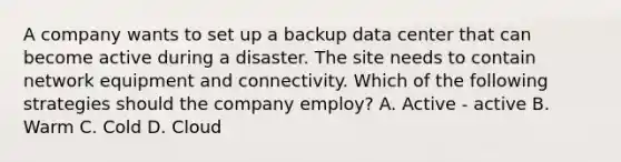 A company wants to set up a backup data center that can become active during a disaster. The site needs to contain network equipment and connectivity. Which of the following strategies should the company employ? A. Active - active B. Warm C. Cold D. Cloud