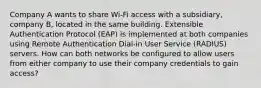 Company A wants to share Wi-Fi access with a subsidiary, company B, located in the same building. Extensible Authentication Protocol (EAP) is implemented at both companies using Remote Authentication Dial-in User Service (RADIUS) servers. How can both networks be configured to allow users from either company to use their company credentials to gain access?