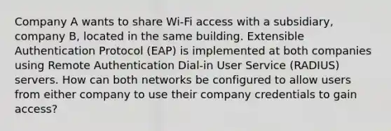 Company A wants to share Wi-Fi access with a subsidiary, company B, located in the same building. Extensible Authentication Protocol (EAP) is implemented at both companies using Remote Authentication Dial-in User Service (RADIUS) servers. How can both networks be configured to allow users from either company to use their company credentials to gain access?