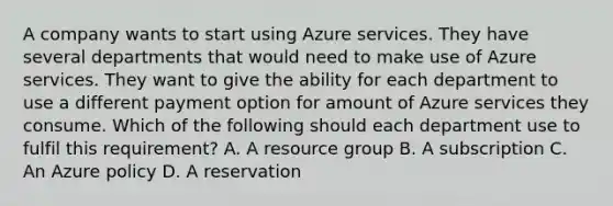 A company wants to start using Azure services. They have several departments that would need to make use of Azure services. They want to give the ability for each department to use a different payment option for amount of Azure services they consume. Which of the following should each department use to fulfil this requirement? A. A resource group B. A subscription C. An Azure policy D. A reservation