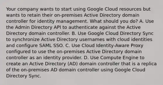 Your company wants to start using Google Cloud resources but wants to retain their on-premises Active Directory domain controller for identity management. What should you do? A. Use the Admin Directory API to authenticate against the Active Directory domain controller. B. Use Google Cloud Directory Sync to synchronize Active Directory usernames with cloud identities and configure SAML SSO. C. Use Cloud Identity-Aware Proxy configured to use the on-premises Active Directory domain controller as an identity provider. D. Use Compute Engine to create an Active Directory (AD) domain controller that is a replica of the on-premises AD domain controller using Google Cloud Directory Sync.