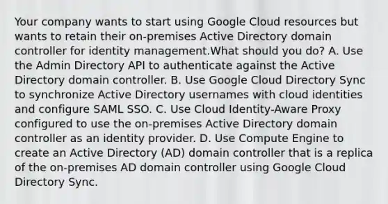 Your company wants to start using Google Cloud resources but wants to retain their on-premises Active Directory domain controller for identity management.What should you do? A. Use the Admin Directory API to authenticate against the Active Directory domain controller. B. Use Google Cloud Directory Sync to synchronize Active Directory usernames with cloud identities and configure SAML SSO. C. Use Cloud Identity-Aware Proxy configured to use the on-premises Active Directory domain controller as an identity provider. D. Use Compute Engine to create an Active Directory (AD) domain controller that is a replica of the on-premises AD domain controller using Google Cloud Directory Sync.