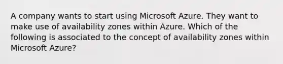 A company wants to start using Microsoft Azure. They want to make use of availability zones within Azure. Which of the following is associated to the concept of availability zones within Microsoft Azure?