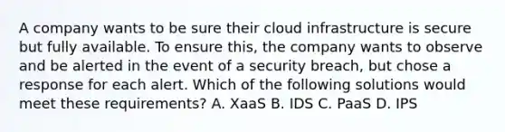 A company wants to be sure their cloud infrastructure is secure but fully available. To ensure this, the company wants to observe and be alerted in the event of a security breach, but chose a response for each alert. Which of the following solutions would meet these requirements? A. XaaS B. IDS C. PaaS D. IPS