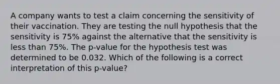 A company wants to test a claim concerning the sensitivity of their vaccination. They are testing the null hypothesis that the sensitivity is 75% against the alternative that the sensitivity is less than 75%. The p-value for the hypothesis test was determined to be 0.032. Which of the following is a correct interpretation of this p-value?