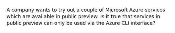 A company wants to try out a couple of Microsoft Azure services which are available in public preview. Is it true that services in public preview can only be used via the Azure CLI interface?