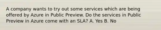 A company wants to try out some services which are being offered by Azure in Public Preview. Do the services in Public Preview in Azure come with an SLA? A. Yes B. No