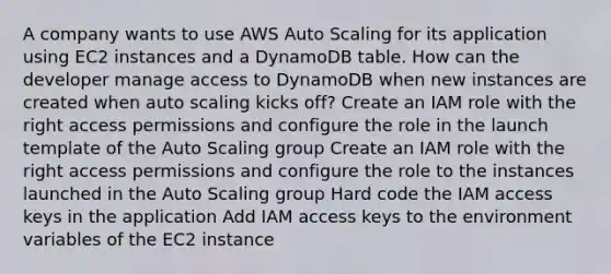 A company wants to use AWS Auto Scaling for its application using EC2 instances and a DynamoDB table. How can the developer manage access to DynamoDB when new instances are created when auto scaling kicks off? Create an IAM role with the right access permissions and configure the role in the launch template of the Auto Scaling group Create an IAM role with the right access permissions and configure the role to the instances launched in the Auto Scaling group Hard code the IAM access keys in the application Add IAM access keys to the environment variables of the EC2 instance