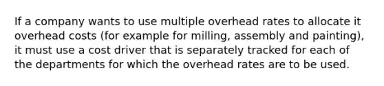 If a company wants to use multiple overhead rates to allocate it overhead costs (for example for milling, assembly and painting), it must use a cost driver that is separately tracked for each of the departments for which the overhead rates are to be used.