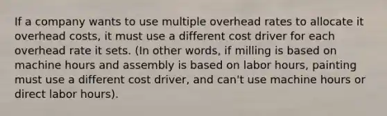 If a company wants to use multiple overhead rates to allocate it overhead costs, it must use a different cost driver for each overhead rate it sets. (In other words, if milling is based on machine hours and assembly is based on labor hours, painting must use a different cost driver, and can't use machine hours or direct labor hours).