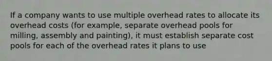 If a company wants to use multiple overhead rates to allocate its overhead costs (for example, separate overhead pools for milling, assembly and painting), it must establish separate cost pools for each of the overhead rates it plans to use