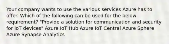 Your company wants to use the various services Azure has to offer. Which of the following can be used for the below requirement? "Provide a solution for communication and security for IoT devices" Azure IoT Hub Azure IoT Central Azure Sphere Azure Synapse Analytics