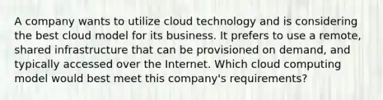 A company wants to utilize cloud technology and is considering the best cloud model for its business. It prefers to use a remote, shared infrastructure that can be provisioned on demand, and typically accessed over the Internet. Which cloud computing model would best meet this company's requirements?