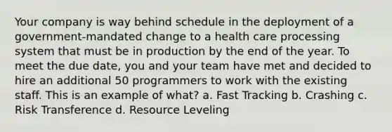 Your company is way behind schedule in the deployment of a government-mandated change to a health care processing system that must be in production by the end of the year. To meet the due date, you and your team have met and decided to hire an additional 50 programmers to work with the existing staff. This is an example of what? a. Fast Tracking b. Crashing c. Risk Transference d. Resource Leveling