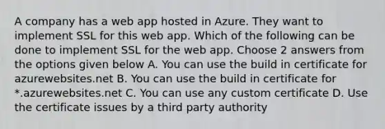 A company has a web app hosted in Azure. They want to implement SSL for this web app. Which of the following can be done to implement SSL for the web app. Choose 2 answers from the options given below A. You can use the build in certificate for azurewebsites.net B. You can use the build in certificate for *.azurewebsites.net C. You can use any custom certificate D. Use the certificate issues by a third party authority