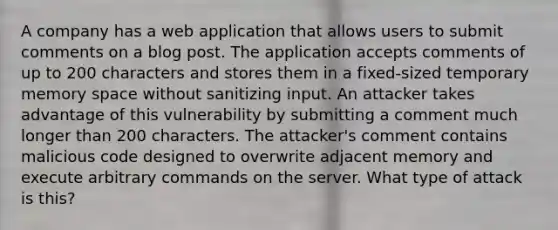 A company has a web application that allows users to submit comments on a blog post. The application accepts comments of up to 200 characters and stores them in a fixed-sized temporary memory space without sanitizing input. An attacker takes advantage of this vulnerability by submitting a comment much longer than 200 characters. The attacker's comment contains malicious code designed to overwrite adjacent memory and execute arbitrary commands on the server. What type of attack is this?