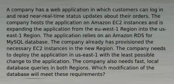 A company has a web application in which customers can log in and read near-real-time status updates about their orders. The company hosts the application on Amazon EC2 instances and is expanding the application from the eu-west-1 Region into the us-east-1 Region. The application relies on an Amazon RDS for MySQL database. The company already has provisioned the necessary EC2 instances in the new Region. The company needs to deploy the application in us-east-1 with the least possible change to the application. The company also needs fast, local database queries in both Regions. Which modification of the database will meet these requirements?