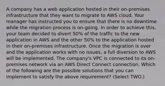 A company has a web application hosted in their on-premises infrastructure that they want to migrate to AWS cloud. Your manager has instructed you to ensure that there is no downtime while the migration process is on-going. In order to achieve this, your team decided to divert 50% of the traffic to the new application in AWS and the other 50% to the application hosted in their on-premises infrastructure. Once the migration is over and the application works with no issues, a full diversion to AWS will be implemented. The company's VPC is connected to its on-premises network via an AWS Direct Connect connection. Which of the following are the possible solutions that you can implement to satisfy the above requirement? (Select TWO.)