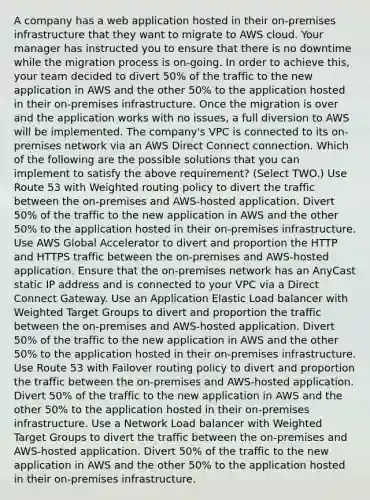 A company has a web application hosted in their on-premises infrastructure that they want to migrate to AWS cloud. Your manager has instructed you to ensure that there is no downtime while the migration process is on-going. In order to achieve this, your team decided to divert 50% of the traffic to the new application in AWS and the other 50% to the application hosted in their on-premises infrastructure. Once the migration is over and the application works with no issues, a full diversion to AWS will be implemented. The company's VPC is connected to its on-premises network via an AWS Direct Connect connection. Which of the following are the possible solutions that you can implement to satisfy the above requirement? (Select TWO.) Use Route 53 with Weighted routing policy to divert the traffic between the on-premises and AWS-hosted application. Divert 50% of the traffic to the new application in AWS and the other 50% to the application hosted in their on-premises infrastructure. Use AWS Global Accelerator to divert and proportion the HTTP and HTTPS traffic between the on-premises and AWS-hosted application. Ensure that the on-premises network has an AnyCast static IP address and is connected to your VPC via a Direct Connect Gateway. Use an Application Elastic Load balancer with Weighted Target Groups to divert and proportion the traffic between the on-premises and AWS-hosted application. Divert 50% of the traffic to the new application in AWS and the other 50% to the application hosted in their on-premises infrastructure. Use Route 53 with Failover routing policy to divert and proportion the traffic between the on-premises and AWS-hosted application. Divert 50% of the traffic to the new application in AWS and the other 50% to the application hosted in their on-premises infrastructure. Use a Network Load balancer with Weighted Target Groups to divert the traffic between the on-premises and AWS-hosted application. Divert 50% of the traffic to the new application in AWS and the other 50% to the application hosted in their on-premises infrastructure.