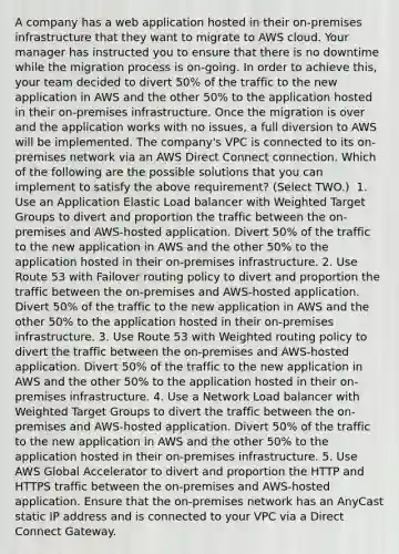 A company has a web application hosted in their on-premises infrastructure that they want to migrate to AWS cloud. Your manager has instructed you to ensure that there is no downtime while the migration process is on-going. In order to achieve this, your team decided to divert 50% of the traffic to the new application in AWS and the other 50% to the application hosted in their on-premises infrastructure. Once the migration is over and the application works with no issues, a full diversion to AWS will be implemented. The company's VPC is connected to its on-premises network via an AWS Direct Connect connection. Which of the following are the possible solutions that you can implement to satisfy the above requirement? (Select TWO.) ​ 1. Use an Application Elastic Load balancer with Weighted Target Groups to divert and proportion the traffic between the on-premises and AWS-hosted application. Divert 50% of the traffic to the new application in AWS and the other 50% to the application hosted in their on-premises infrastructure. 2. Use Route 53 with Failover routing policy to divert and proportion the traffic between the on-premises and AWS-hosted application. Divert 50% of the traffic to the new application in AWS and the other 50% to the application hosted in their on-premises infrastructure.​ 3. Use Route 53 with Weighted routing policy to divert the traffic between the on-premises and AWS-hosted application. Divert 50% of the traffic to the new application in AWS and the other 50% to the application hosted in their on-premises infrastructure. 4. Use a Network Load balancer with Weighted Target Groups to divert the traffic between the on-premises and AWS-hosted application. Divert 50% of the traffic to the new application in AWS and the other 50% to the application hosted in their on-premises infrastructure. 5. Use AWS Global Accelerator to divert and proportion the HTTP and HTTPS traffic between the on-premises and AWS-hosted application. Ensure that the on-premises network has an AnyCast static IP address and is connected to your VPC via a Direct Connect Gateway.