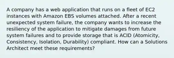 A company has a web application that runs on a fleet of EC2 instances with Amazon EBS volumes attached. After a recent unexpected system failure, the company wants to increase the resiliency of the application to mitigate damages from future system failures and to provide storage that is ACID (Atomicity, Consistency, Isolation, Durability) compliant. How can a Solutions Architect meet these requirements?