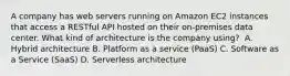 A company has web servers running on Amazon EC2 instances that access a RESTful API hosted on their on-premises data center. What kind of architecture is the company using? ​ A. Hybrid architecture​ B. Platform as a service (PaaS) ​C. Software as a Service (SaaS) D. Serverless architecture