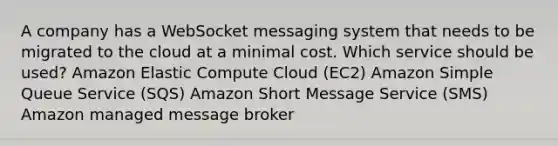 A company has a WebSocket messaging system that needs to be migrated to the cloud at a minimal cost. Which service should be used? Amazon Elastic Compute Cloud (EC2) Amazon Simple Queue Service (SQS) Amazon Short Message Service (SMS) Amazon managed message broker