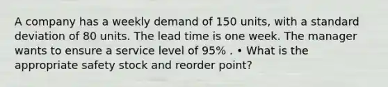 A company has a weekly demand of 150 units, with a standard deviation of 80 units. The lead time is one week. The manager wants to ensure a service level of 95% . • What is the appropriate safety stock and reorder point?