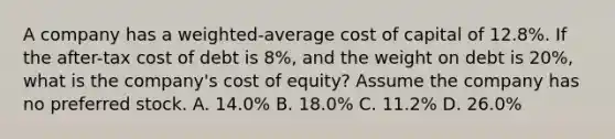 A company has a weighted-average cost of capital of 12.8%. If the after-tax cost of debt is 8%, and the weight on debt is 20%, what is the company's cost of equity? Assume the company has no preferred stock. A. 14.0% B. 18.0% C. 11.2% D. 26.0%