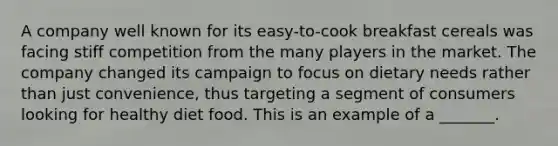 A company well known for its easy-to-cook breakfast cereals was facing stiff competition from the many players in the market. The company changed its campaign to focus on dietary needs rather than just convenience, thus targeting a segment of consumers looking for healthy diet food. This is an example of a _______.