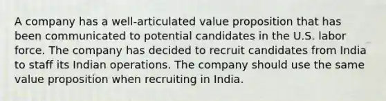 A company has a well-articulated value proposition that has been communicated to potential candidates in the U.S. labor force. The company has decided to recruit candidates from India to staff its Indian operations. The company should use the same value proposition when recruiting in India.