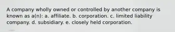 A company wholly owned or controlled by another company is known as a(n): a. affiliate. b. corporation. c. limited liability company. d. subsidiary. e. closely held corporation.