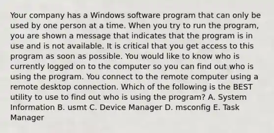 Your company has a Windows software program that can only be used by one person at a time. When you try to run the program, you are shown a message that indicates that the program is in use and is not available. It is critical that you get access to this program as soon as possible. You would like to know who is currently logged on to the computer so you can find out who is using the program. You connect to the remote computer using a remote desktop connection. Which of the following is the BEST utility to use to find out who is using the program? A. System Information B. usmt C. Device Manager D. msconfig E. Task Manager