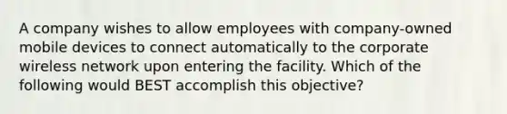 A company wishes to allow employees with company-owned mobile devices to connect automatically to the corporate wireless network upon entering the facility. Which of the following would BEST accomplish this objective?