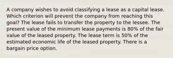 A company wishes to avoid classifying a lease as a capital lease. Which criterion will prevent the company from reaching this goal? The lease fails to transfer the property to the lessee. The present value of the minimum lease payments is 80% of the fair value of the leased property. The lease term is 50% of the estimated economic life of the leased property. There is a bargain price option.