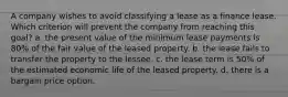 A company wishes to avoid classifying a lease as a finance lease. Which criterion will prevent the company from reaching this goal? a. the present value of the minimum lease payments is 80% of the fair value of the leased property. b. the lease fails to transfer the property to the lessee. c. the lease term is 50% of the estimated economic life of the leased property. d. there is a bargain price option.