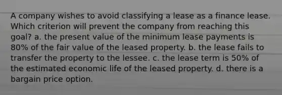 A company wishes to avoid classifying a lease as a finance lease. Which criterion will prevent the company from reaching this goal? a. the present value of the minimum lease payments is 80% of the fair value of the leased property. b. the lease fails to transfer the property to the lessee. c. the lease term is 50% of the estimated economic life of the leased property. d. there is a bargain price option.