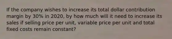 If the company wishes to increase its total dollar contribution margin by 30% in 2020, by how much will it need to increase its sales if selling price per unit, variable price per unit and total fixed costs remain constant?