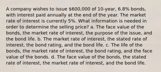 A company wishes to issue 600,000 of 10-year, 6.8% bonds, with interest paid annually at the end of the year. The market rate of interest is currently 5%. What information is needed in order to determine the selling price? a. The face value of the bonds, the market rate of interest, the purpose of the issue, and the bond life. b. The market rate of interest, the stated rate of interest, the bond rating, and the bond life. c. The life of the bonds, the market rate of interest, the bond rating, and the face value of the bonds. d. The face value of the bonds, the stated rate of interest, the market rate of interest, and the bond life.